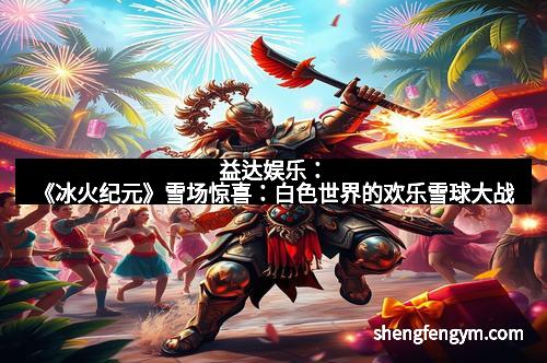 益达娱乐:《冰火纪元》雪场惊喜:白色世界的欢乐雪球大战