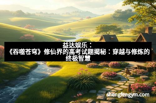 益达娱乐:《吞噬苍穹》修仙界的高考试题揭秘:穿越与修炼的终极智慧